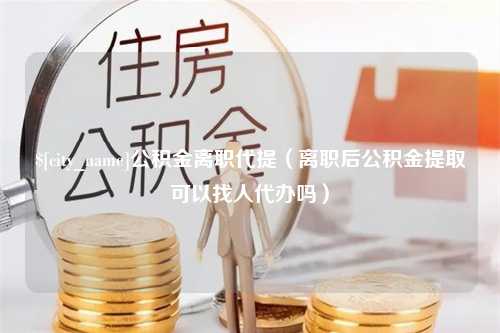 浮梁公积金离职代提（离职后公积金提取可以找人代办吗）