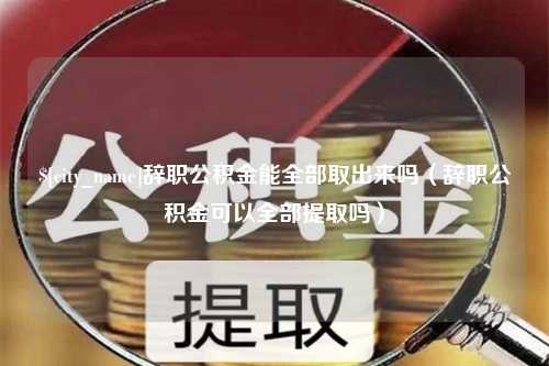 浮梁辞职公积金能全部取出来吗（辞职公积金可以全部提取吗）