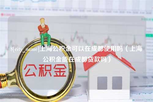 浮梁上海公积金可以在成都使用吗（上海公积金能在成都贷款吗）