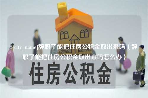 浮梁辞职了能把住房公积金取出来吗（辞职了能把住房公积金取出来吗怎么办）