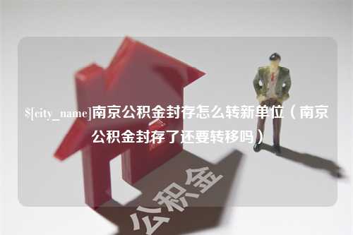 浮梁南京公积金封存怎么转新单位（南京公积金封存了还要转移吗）