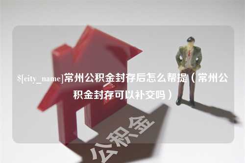 浮梁常州公积金封存后怎么帮提（常州公积金封存可以补交吗）